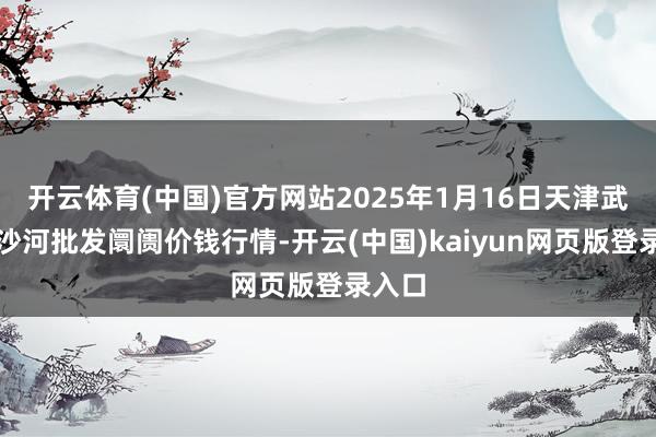开云体育(中国)官方网站2025年1月16日天津武清大沙河批发阛阓价钱行情-开云(中国)kaiyun网页版登录入口