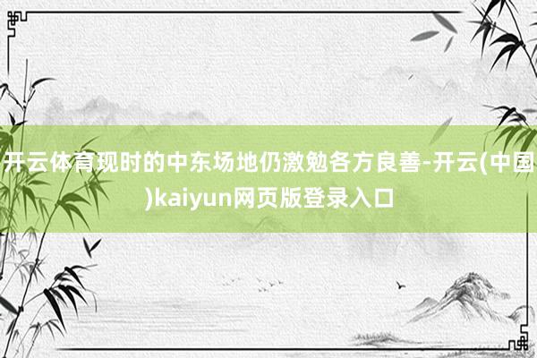开云体育现时的中东场地仍激勉各方良善-开云(中国)kaiyun网页版登录入口
