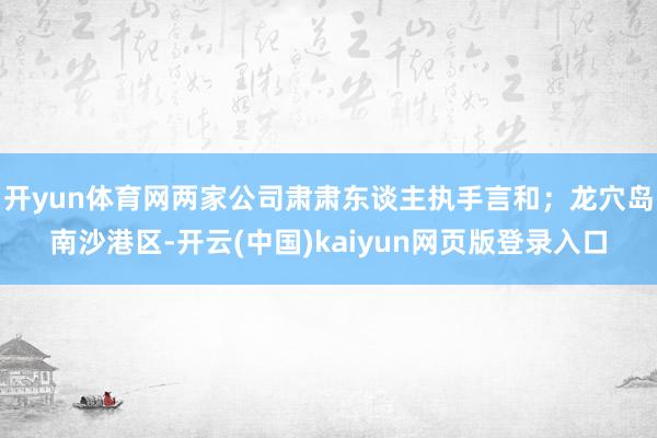 开yun体育网两家公司肃肃东谈主执手言和；龙穴岛南沙港区-开云(中国)kaiyun网页版登录入口