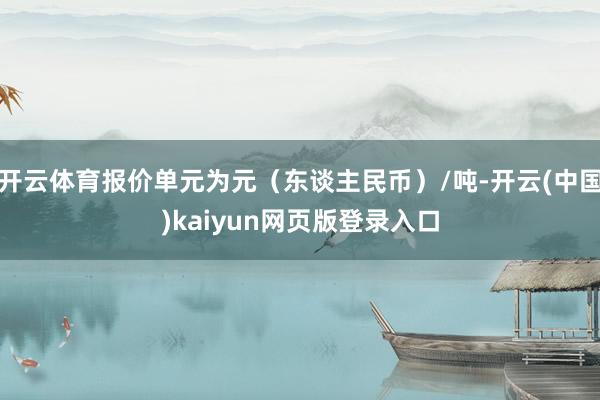 开云体育报价单元为元（东谈主民币）/吨-开云(中国)kaiyun网页版登录入口