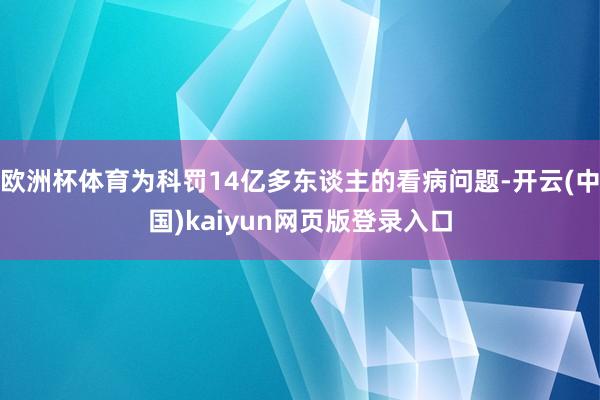 欧洲杯体育为科罚14亿多东谈主的看病问题-开云(中国)kaiyun网页版登录入口