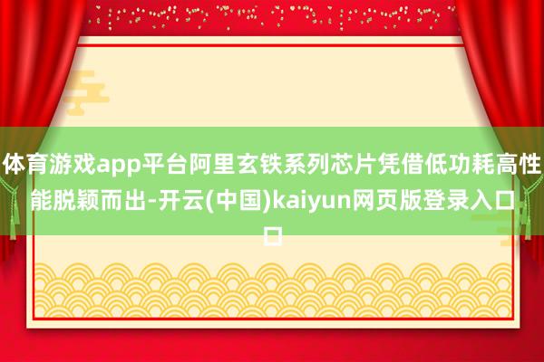 体育游戏app平台阿里玄铁系列芯片凭借低功耗高性能脱颖而出-开云(中国)kaiyun网页版登录入口