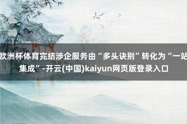 欧洲杯体育完结涉企服务由“多头诀别”转化为“一站集成”-开云(中国)kaiyun网页版登录入口