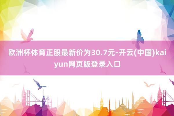 欧洲杯体育正股最新价为30.7元-开云(中国)kaiyun网页版登录入口