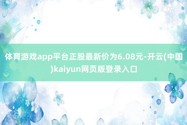 体育游戏app平台正股最新价为6.08元-开云(中国)kaiyun网页版登录入口