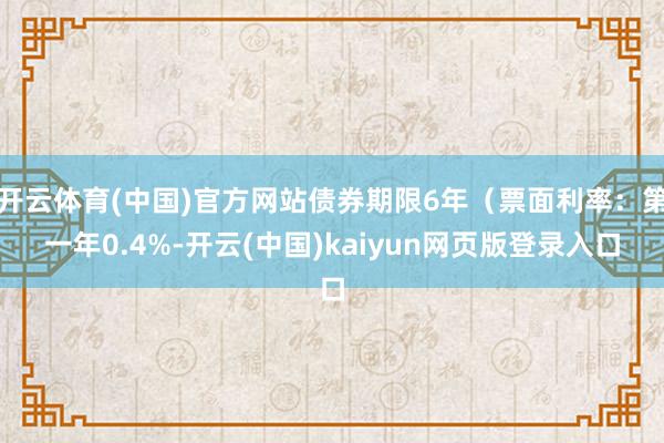 开云体育(中国)官方网站债券期限6年（票面利率：第一年0.4%-开云(中国)kaiyun网页版登录入口