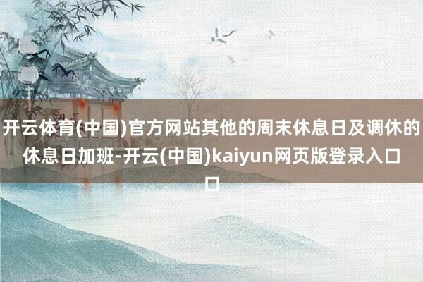 开云体育(中国)官方网站其他的周末休息日及调休的休息日加班-开云(中国)kaiyun网页版登录入口