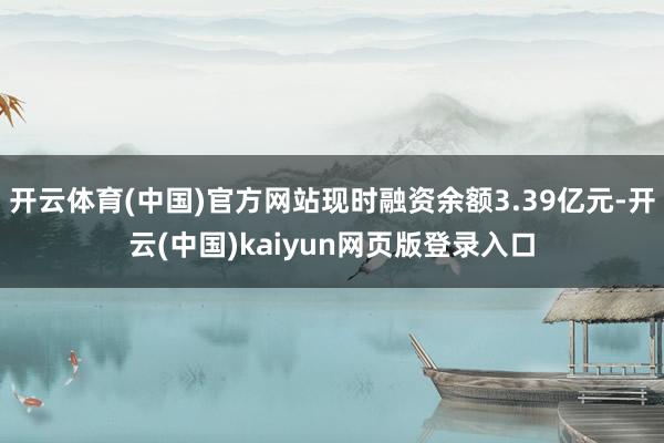 开云体育(中国)官方网站现时融资余额3.39亿元-开云(中国)kaiyun网页版登录入口