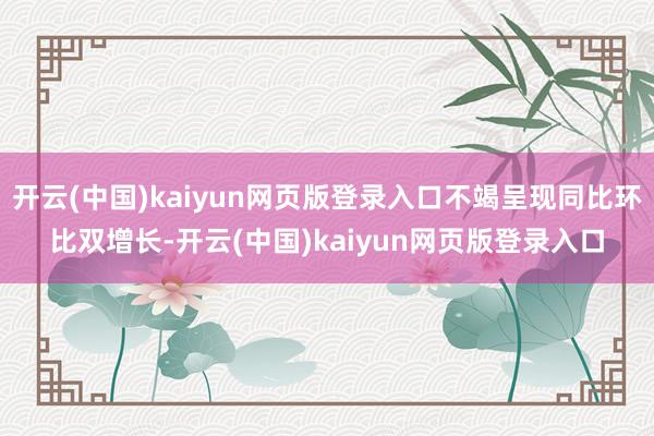 开云(中国)kaiyun网页版登录入口不竭呈现同比环比双增长-开云(中国)kaiyun网页版登录入口