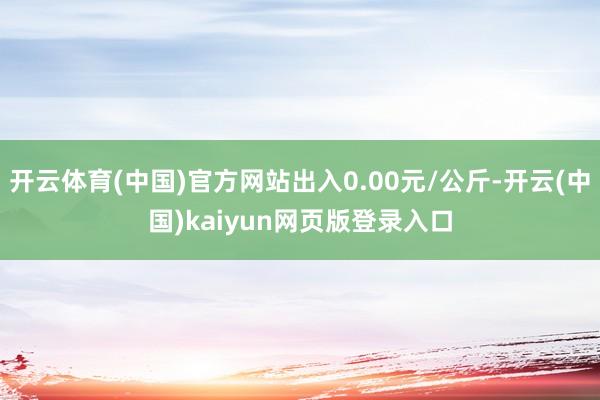 开云体育(中国)官方网站出入0.00元/公斤-开云(中国)kaiyun网页版登录入口
