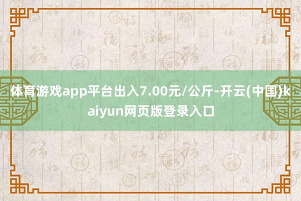 体育游戏app平台出入7.00元/公斤-开云(中国)kaiyun网页版登录入口