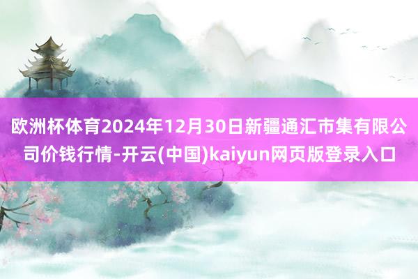 欧洲杯体育2024年12月30日新疆通汇市集有限公司价钱行情-开云(中国)kaiyun网页版登录入口