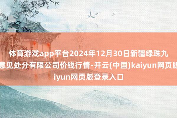 体育游戏app平台2024年12月30日新疆绿珠九鼎农产物意见处分有限公司价钱行情-开云(中国)kaiyun网页版登录入口