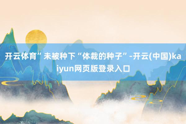 开云体育”未被种下“体裁的种子”-开云(中国)kaiyun网页版登录入口