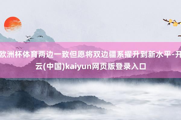 欧洲杯体育两边一致但愿将双边疆系擢升到新水平-开云(中国)kaiyun网页版登录入口