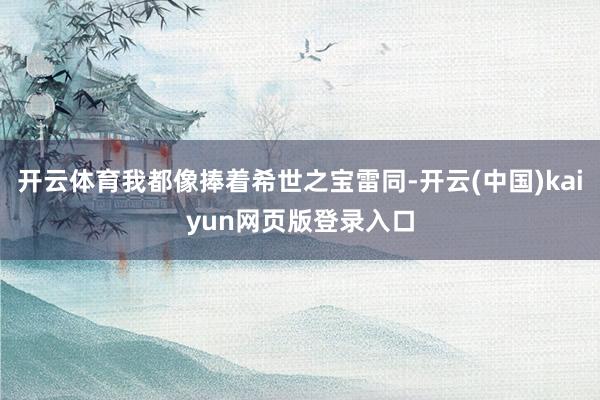 开云体育我都像捧着希世之宝雷同-开云(中国)kaiyun网页版登录入口