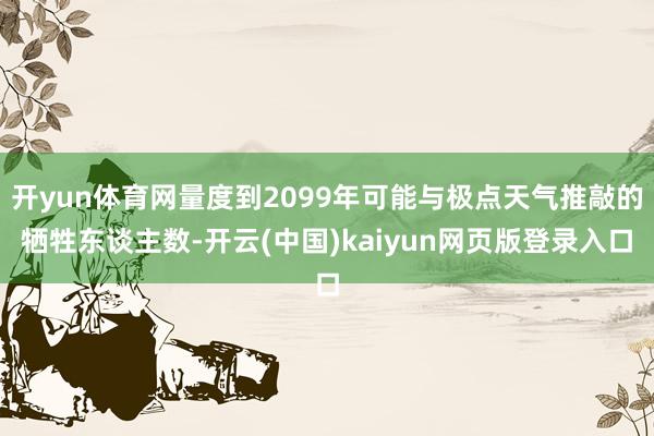 开yun体育网量度到2099年可能与极点天气推敲的牺牲东谈主数-开云(中国)kaiyun网页版登录入口