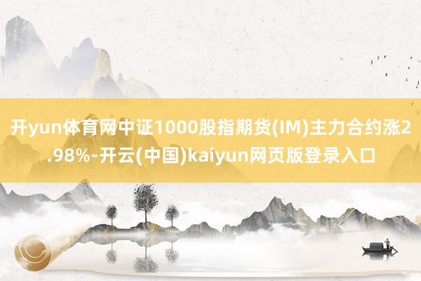 开yun体育网中证1000股指期货(IM)主力合约涨2.98%-开云(中国)kaiyun网页版登录入口