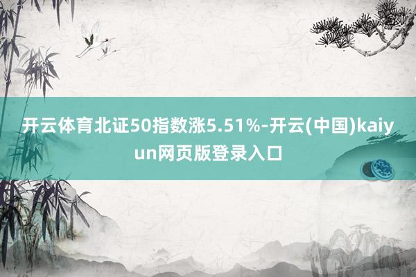 开云体育北证50指数涨5.51%-开云(中国)kaiyun网页版登录入口