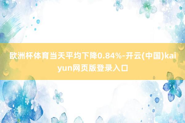 欧洲杯体育当天平均下降0.84%-开云(中国)kaiyun网页版登录入口