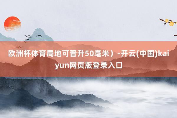 欧洲杯体育局地可晋升50毫米）-开云(中国)kaiyun网页版登录入口