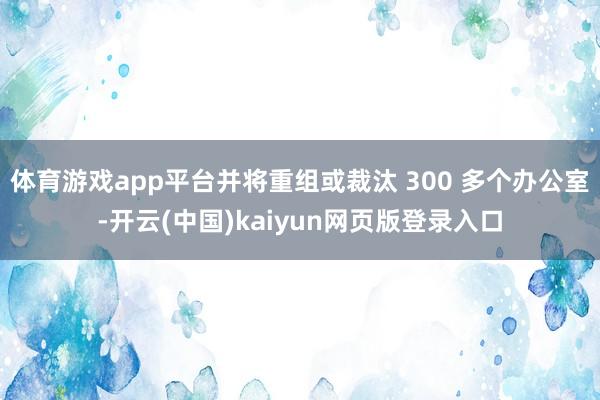 体育游戏app平台并将重组或裁汰 300 多个办公室-开云(中国)kaiyun网页版登录入口
