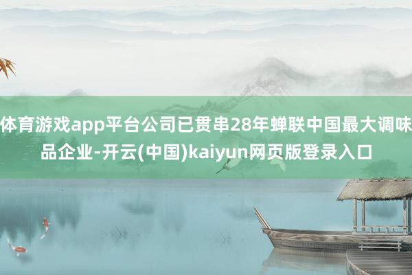体育游戏app平台公司已贯串28年蝉联中国最大调味品企业-开云(中国)kaiyun网页版登录入口
