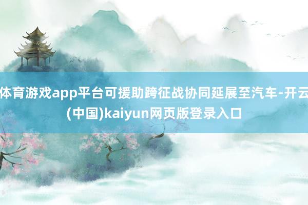 体育游戏app平台可援助跨征战协同延展至汽车-开云(中国)kaiyun网页版登录入口
