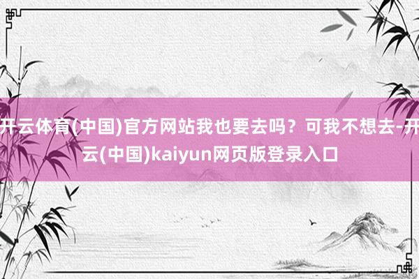 开云体育(中国)官方网站我也要去吗？可我不想去-开云(中国)kaiyun网页版登录入口
