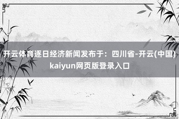 开云体育逐日经济新闻发布于：四川省-开云(中国)kaiyun网页版登录入口