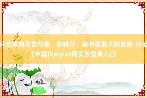 开云体育与自习室、咖啡厅、藏书楼最大的离别-开云(中国)kaiyun网页版登录入口