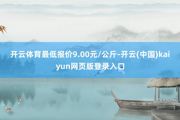 开云体育最低报价9.00元/公斤-开云(中国)kaiyun网页版登录入口
