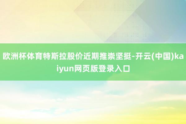 欧洲杯体育特斯拉股价近期推崇坚挺-开云(中国)kaiyun网页版登录入口
