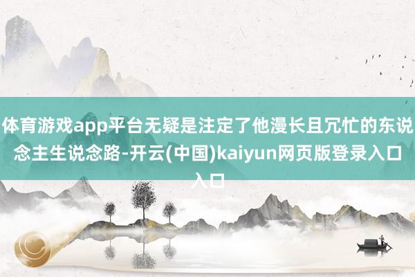 体育游戏app平台无疑是注定了他漫长且冗忙的东说念主生说念路-开云(中国)kaiyun网页版登录入口
