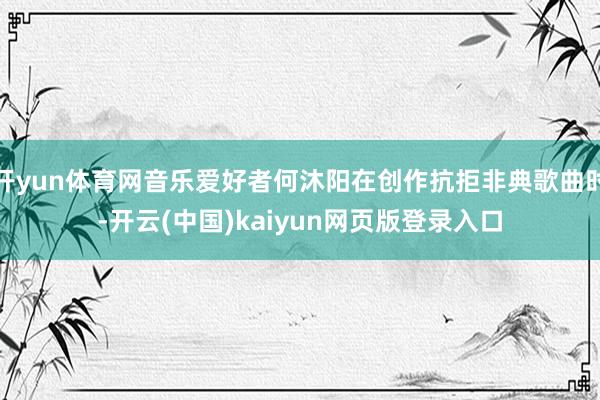 开yun体育网音乐爱好者何沐阳在创作抗拒非典歌曲时-开云(中国)kaiyun网页版登录入口