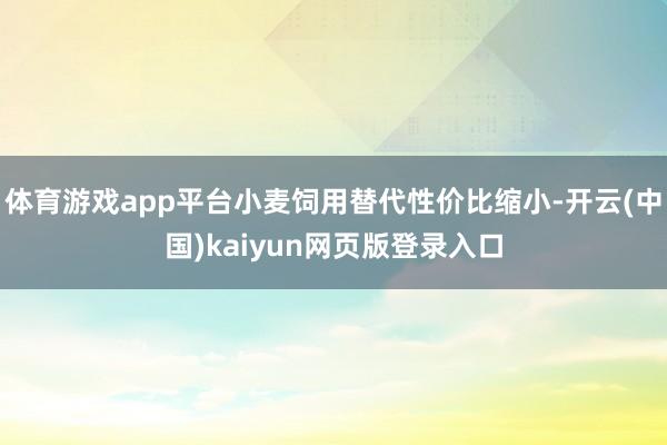 体育游戏app平台小麦饲用替代性价比缩小-开云(中国)kaiyun网页版登录入口