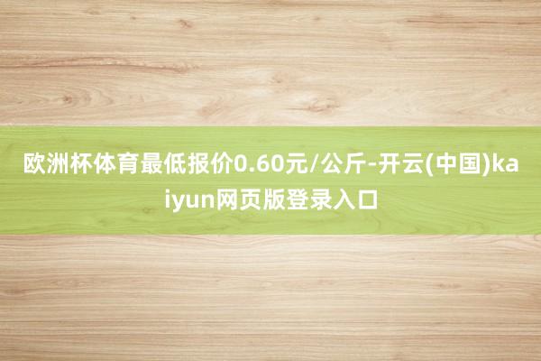 欧洲杯体育最低报价0.60元/公斤-开云(中国)kaiyun网页版登录入口