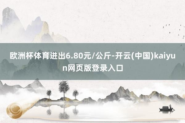欧洲杯体育进出6.80元/公斤-开云(中国)kaiyun网页版登录入口