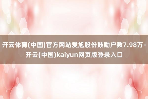 开云体育(中国)官方网站爱旭股份鼓励户数7.98万-开云(中国)kaiyun网页版登录入口